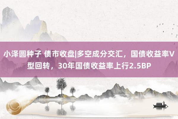 小泽圆种子 债市收盘|多空成分交汇，国债收益率V型回转，30年国债收益率上行2.5BP