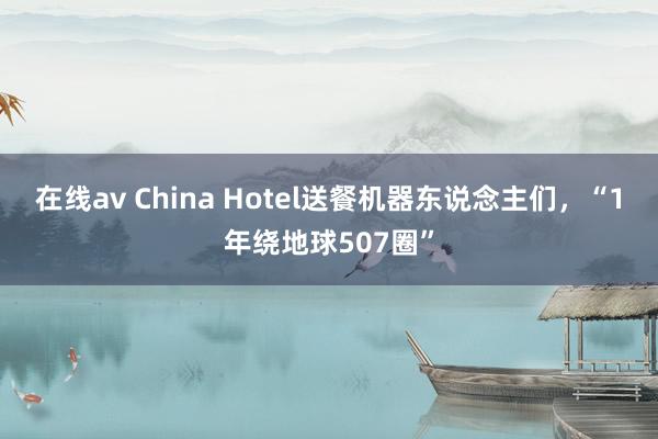 在线av China Hotel送餐机器东说念主们，“1年绕地球507圈”
