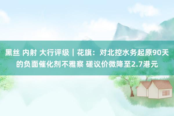 黑丝 内射 大行评级｜花旗：对北控水务起原90天的负面催化剂不雅察 磋议价微降至2.7港元