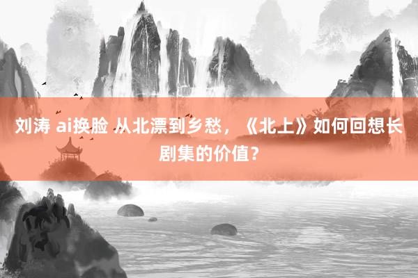 刘涛 ai换脸 从北漂到乡愁，《北上》如何回想长剧集的价值？