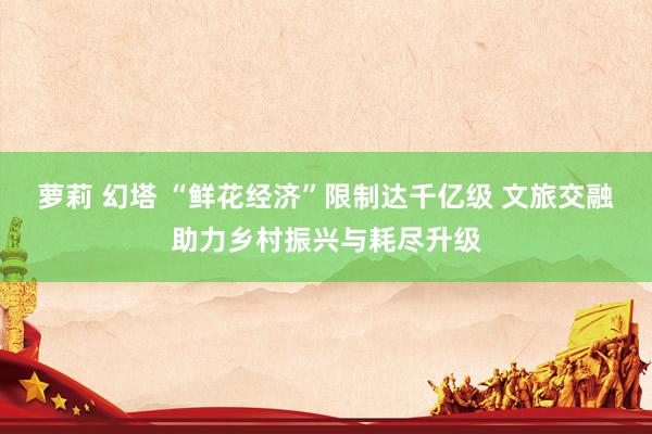 萝莉 幻塔 “鲜花经济”限制达千亿级 文旅交融助力乡村振兴与耗尽升级