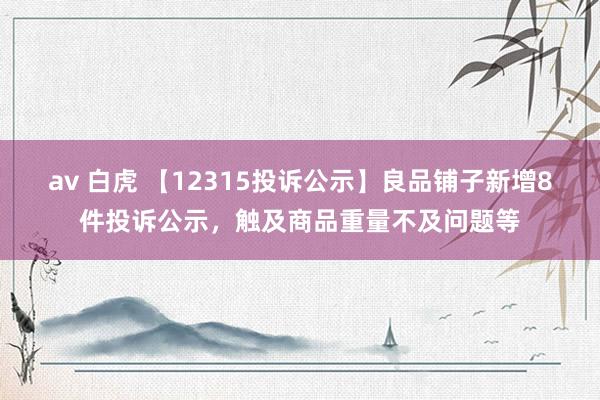 av 白虎 【12315投诉公示】良品铺子新增8件投诉公示，触及商品重量不及问题等