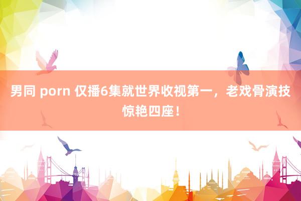 男同 porn 仅播6集就世界收视第一，老戏骨演技惊艳四座！