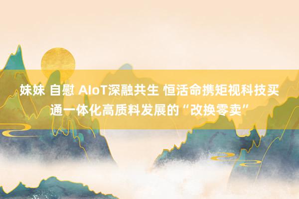 妹妹 自慰 AIoT深融共生 恒活命携矩视科技买通一体化高质料发展的“改换零卖”