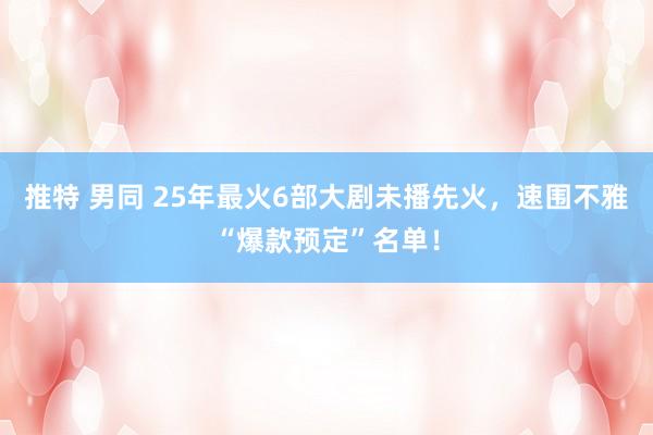 推特 男同 25年最火6部大剧未播先火，速围不雅“爆款预定”名单！