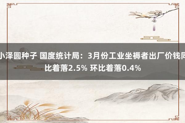 小泽圆种子 国度统计局：3月份工业坐褥者出厂价钱同比着落2.5% 环比着落0.4%