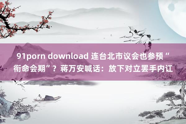 91porn download 连台北市议会也参预“衔命会期”？蒋万安喊话：放下对立罢手内讧