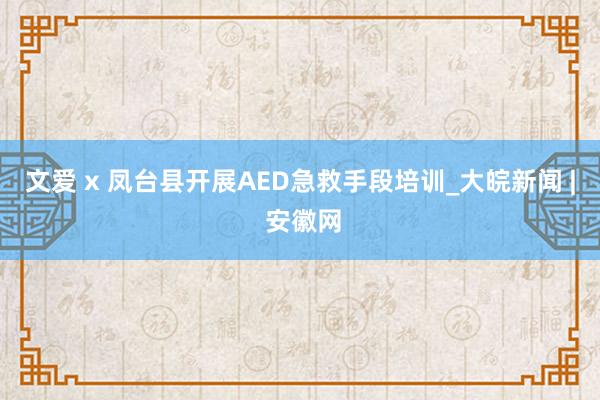 文爱 x 凤台县开展AED急救手段培训_大皖新闻 | 安徽网