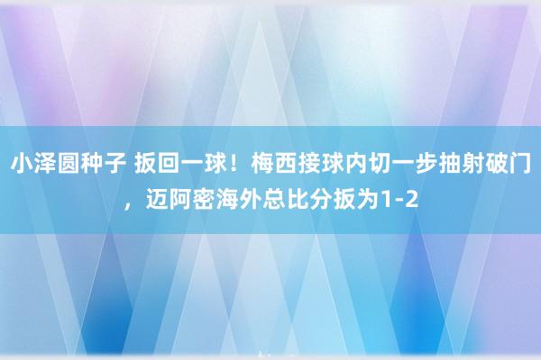 小泽圆种子 扳回一球！梅西接球内切一步抽射破门，迈阿密海外总比分扳为1-2