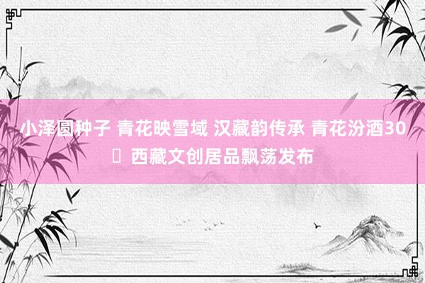 小泽圆种子 青花映雪域 汉藏韵传承 青花汾酒30・西藏文创居品飘荡发布