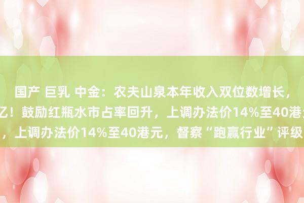 国产 巨乳 中金：农夫山泉本年收入双位数增长，预测来岁纯利157.7亿！鼓励红瓶水市占率回升，上调办法价14%至40港元，督察“跑赢行业”评级