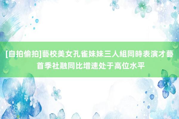[自拍偷拍]藝校美女孔雀妹妹三人組同時表演才藝 首季社融同比增速处于高位水平