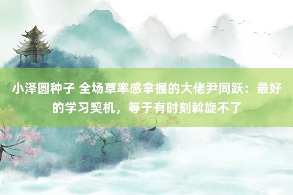 小泽圆种子 全场草率感拿握的大佬尹同跃：最好的学习契机，等于有时刻斡旋不了