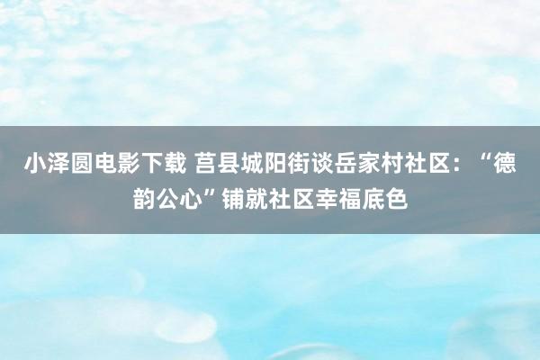 小泽圆电影下载 莒县城阳街谈岳家村社区：“德韵公心”铺就社区幸福底色