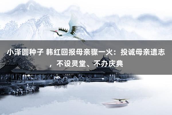 小泽圆种子 韩红回报母亲骤一火：投诚母亲遗志，不设灵堂、不办庆典