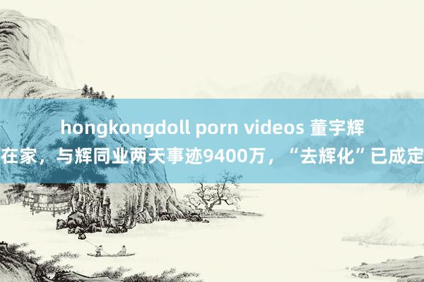 hongkongdoll porn videos 董宇辉不在家，与辉同业两天事迹9400万，“去辉化”已成定局