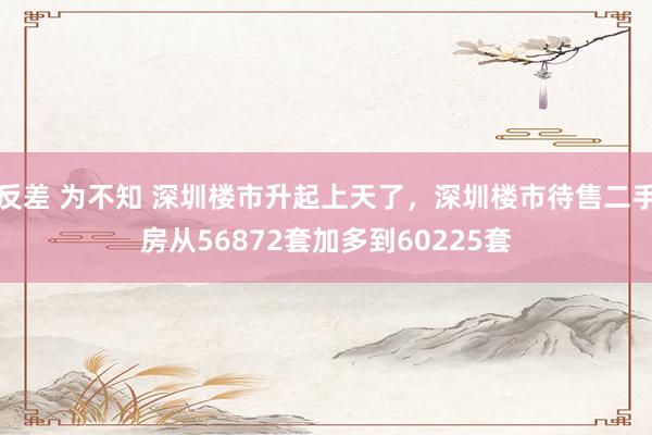 反差 为不知 深圳楼市升起上天了，深圳楼市待售二手房从56872套加多到60225套