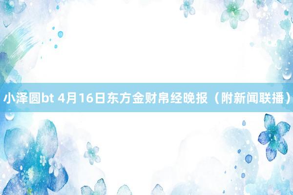 小泽圆bt 4月16日东方金财帛经晚报（附新闻联播）