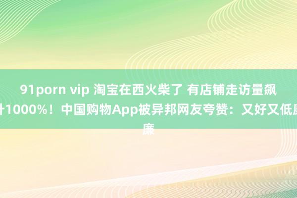 91porn vip 淘宝在西火柴了 有店铺走访量飙升1000%！中国购物App被异邦网友夸赞：又好又低廉