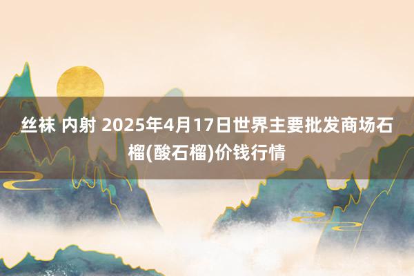 丝袜 内射 2025年4月17日世界主要批发商场石榴(酸石榴)价钱行情