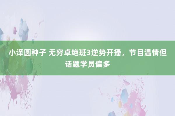 小泽圆种子 无穷卓绝班3逆势开播，节目温情但话题学员偏多