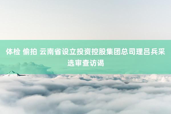体检 偷拍 云南省设立投资控股集团总司理吕兵采选审查访谒