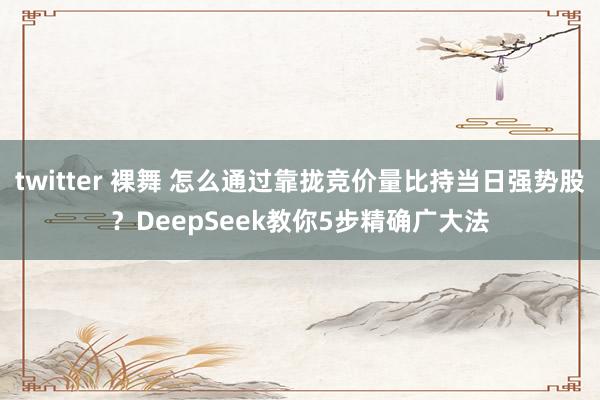 twitter 裸舞 怎么通过靠拢竞价量比持当日强势股？DeepSeek教你5步精确广大法