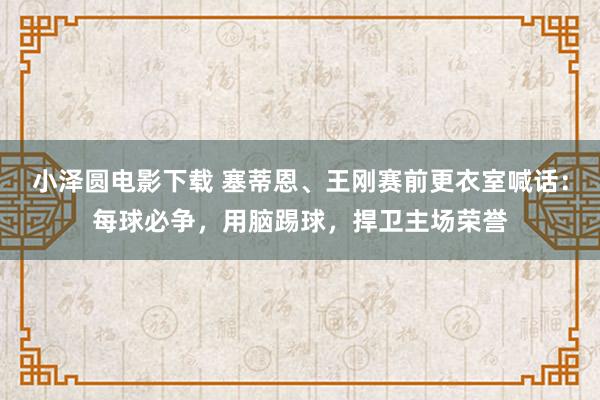 小泽圆电影下载 塞蒂恩、王刚赛前更衣室喊话：每球必争，用脑踢球，捍卫主场荣誉