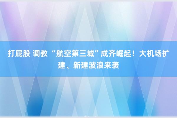 打屁股 调教 “航空第三城”成齐崛起！大机场扩建、新建波浪来袭