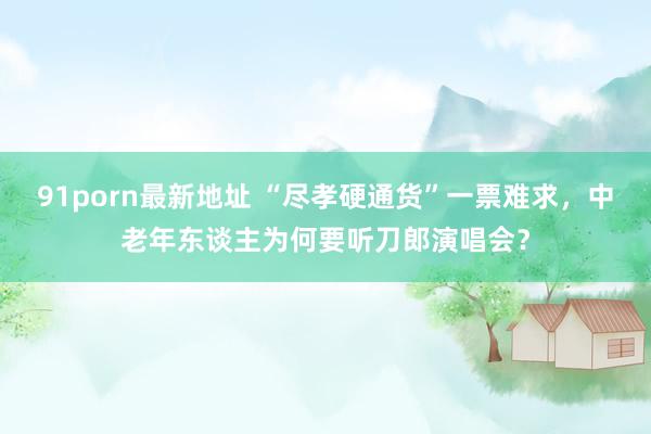 91porn最新地址 “尽孝硬通货”一票难求，中老年东谈主为何要听刀郎演唱会？