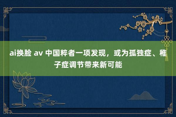 ai换脸 av 中国粹者一项发现，或为孤独症、稚子症调节带来新可能