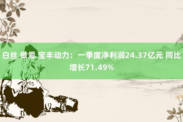 白丝 做爱 宝丰动力：一季度净利润24.37亿元 同比增长71.49%