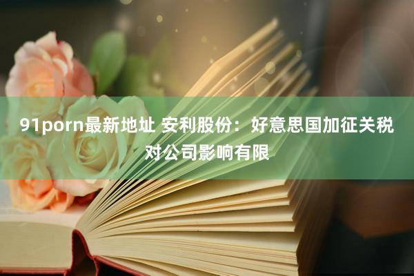 91porn最新地址 安利股份：好意思国加征关税对公司影响有限