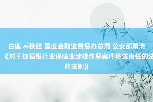 白鹿 ai换脸 国度金融监督惩办总局 公安部肃清印发 《对于加强银行业保障业涉嫌作恶案件移送责任的法则》