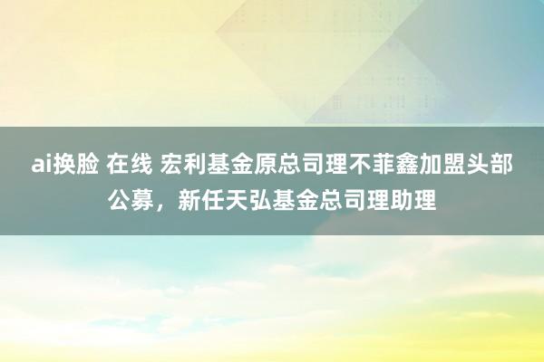 ai换脸 在线 宏利基金原总司理不菲鑫加盟头部公募，新任天弘基金总司理助理