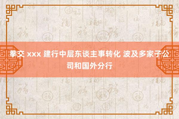 拳交 xxx 建行中层东谈主事转化 波及多家子公司和国外分行