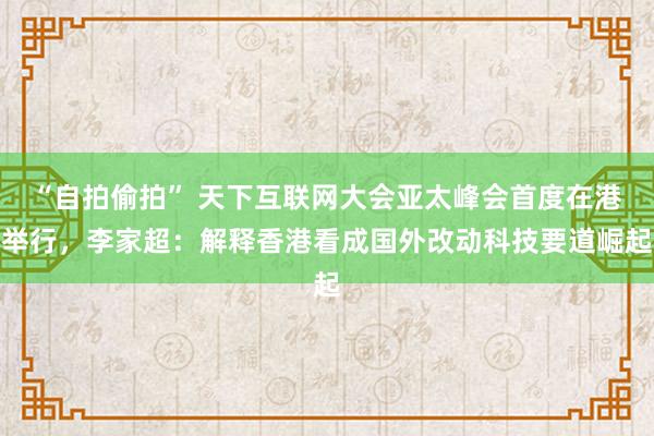 “自拍偷拍” 天下互联网大会亚太峰会首度在港举行，李家超：解释香港看成国外改动科技要道崛起